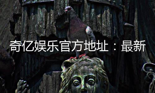 奇亿娱乐官方地址：最新官网入口及安全登录指南