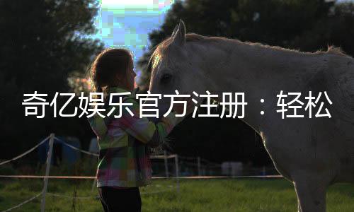 奇亿娱乐官方注册：轻松完成账号注册畅享顶级游戏体验
