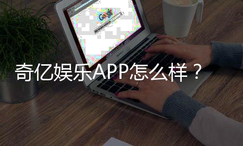 奇亿娱乐APP怎么样？资深玩家亲测体验分享