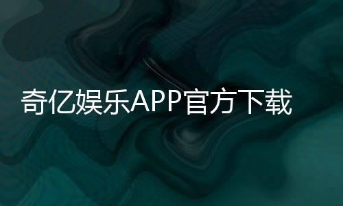 奇亿娱乐APP官方下载通道：安全便捷的一站式游戏平台入口