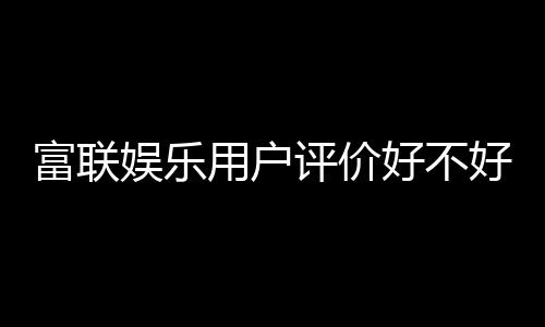 富联娱乐用户评价好不好？真实玩家体验分享与深度解析