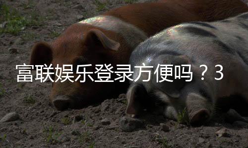 富联娱乐登录方便吗?3分钟快速注册畅玩攻略