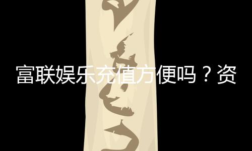 富联娱乐充值方便吗?资深玩家实测充值流程与到账速度