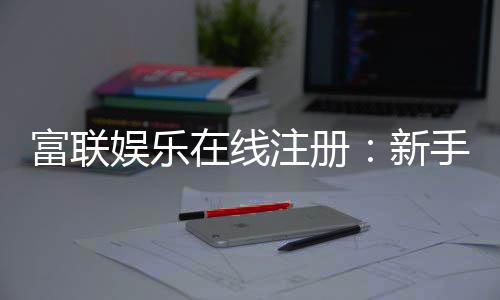 富联娱乐在线注册:新手必看的安全注册与首存优惠指南