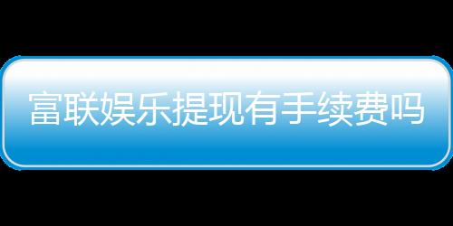 富联娱乐提现有手续费吗？手续费标准及到账时间详解