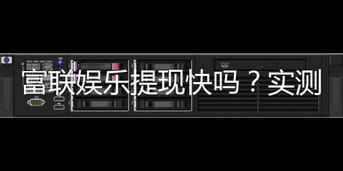富联娱乐提现快吗?实测到账速度与提现技巧分享
