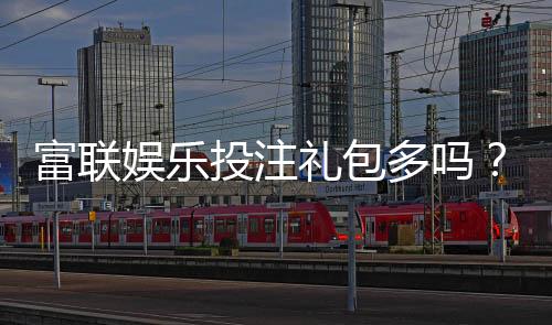 富联娱乐投注礼包多吗？揭秘平台福利与新手礼包攻略