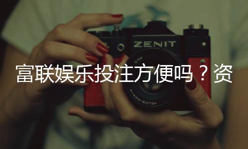 富联娱乐投注方便吗？资深玩家亲测存取款与游戏体验
