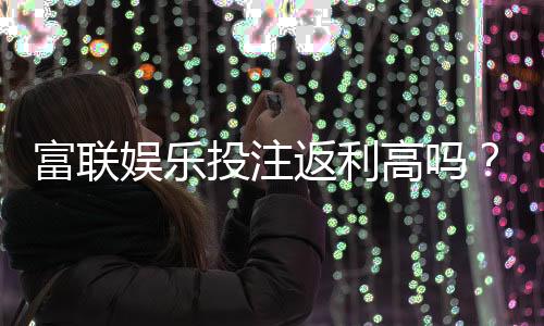 富联娱乐投注返利高吗?揭秘高返利活动与实战技巧