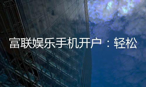 富联娱乐手机开户：轻松三步完成注册畅享顶级游戏体验