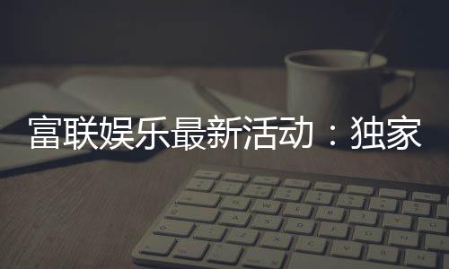 富联娱乐最新活动:独家优惠与豪华礼包限时放送