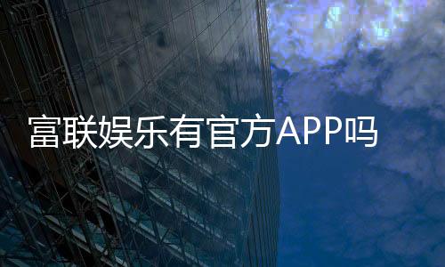 富联娱乐有官方APP吗？一文详解下载安装与使用指南