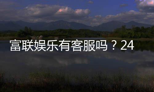 富联娱乐有客服吗？24小时在线服务为您解答疑问