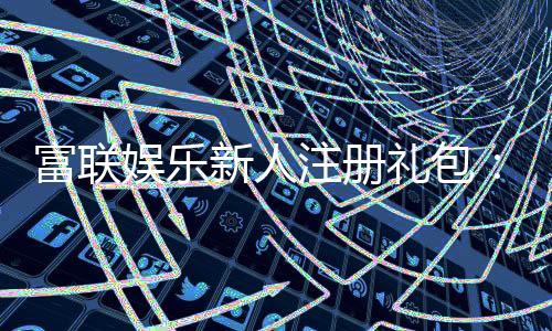 富联娱乐新人注册礼包:首存即送豪礼畅享高额返水