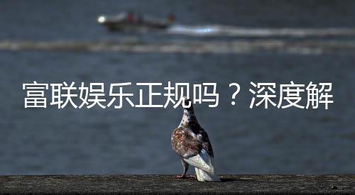富联娱乐正规吗？深度解析其资质与玩家真实体验