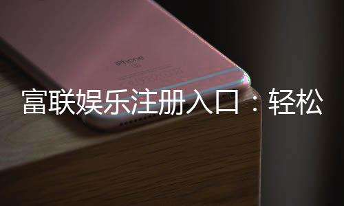 富联娱乐注册入口:轻松获取豪华游戏礼包与独家优惠