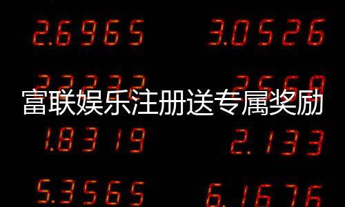 富联娱乐注册送专属奖励：新会员首存礼包限时领取指南