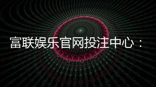 富联娱乐官网投注中心：畅享真人娱乐与电子游艺的终极体验