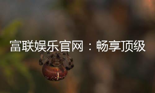 富联娱乐官网：畅享顶级棋牌电游的尊贵体验