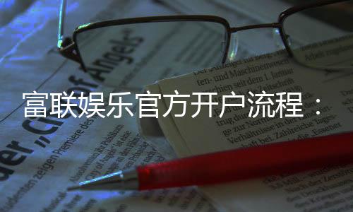 富联娱乐官方开户流程：新手3分钟快速注册指南