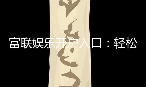富联娱乐开户入口：轻松注册畅享高端棋牌电游盛宴