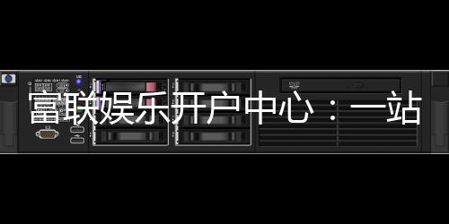 富联娱乐开户中心：一站式注册指南与优惠活动详解