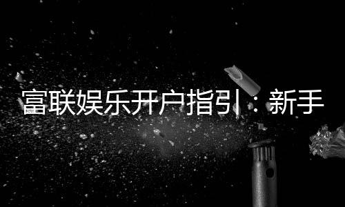 富联娱乐开户指引:新手必看的注册流程与优惠详解