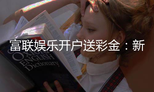 富联娱乐开户送彩金:新会员专享彩金礼包轻松赢取高额奖励