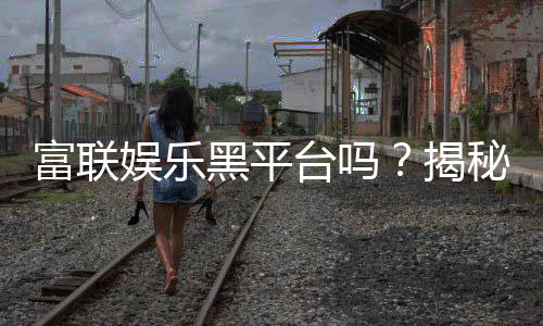 富联娱乐黑平台吗?揭秘其真实运营内幕与玩家避坑指南