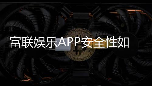 富联娱乐APP安全性如何？深度解析其资金保障与数据防护机制