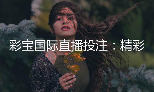 彩宝国际直播投注：精彩纷呈的娱乐体验