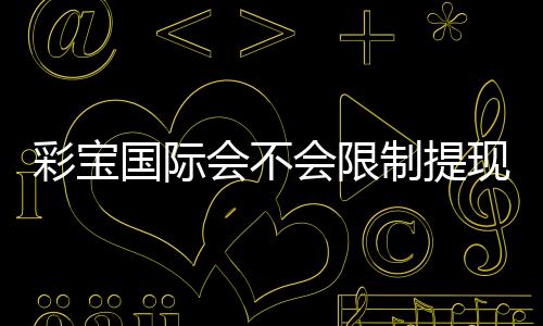 彩宝国际会不会限制提现？背后真实政策揭秘