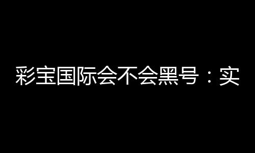 彩宝国际会不会黑号：实地测评告诉你