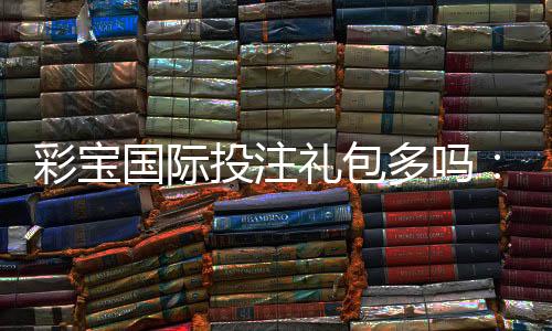 彩宝国际投注礼包多吗：值得一试的优惠福利