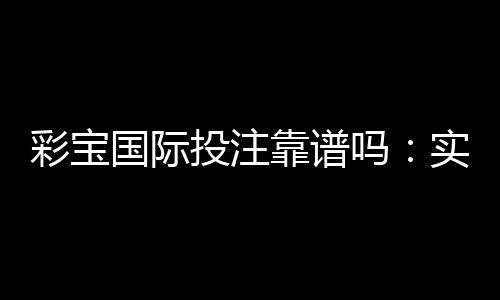 彩宝国际投注靠谱吗：实力大揭秘