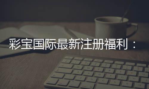 彩宝国际最新注册福利：精彩纷呈的游戏体验