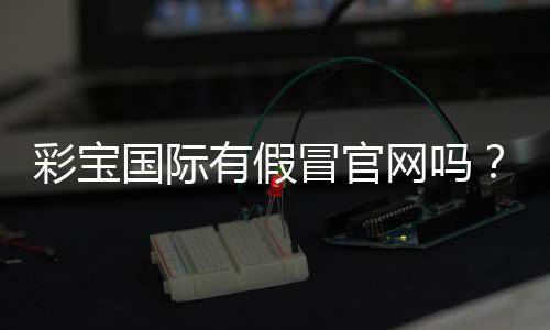 彩宝国际有假冒官网吗?揭秘真伪