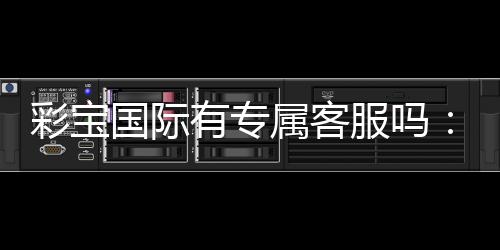 彩宝国际有专属客服吗：服务贴心到位