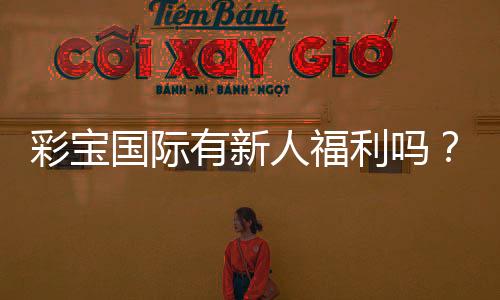 彩宝国际有新人福利吗？惊喜等你来揭晓