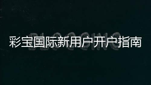彩宝国际新用户开户指南:注册即享超值福利