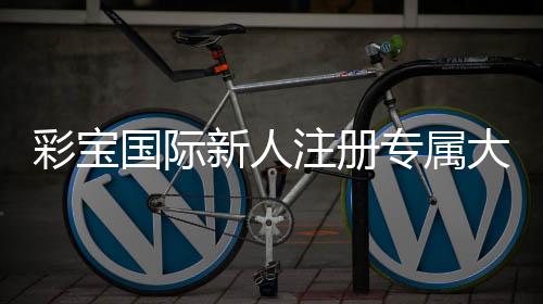 彩宝国际新人注册专属大礼包：玩家福利尽享豪礼