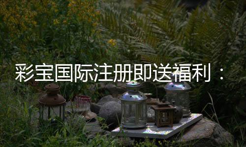 彩宝国际注册即送福利:精彩游戏等你来体验
