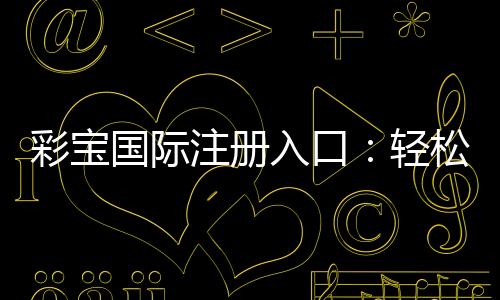彩宝国际注册入口：轻松开启你的娱乐之旅！