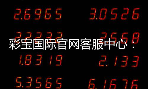 彩宝国际官网客服中心：全天在线服务解决您问题