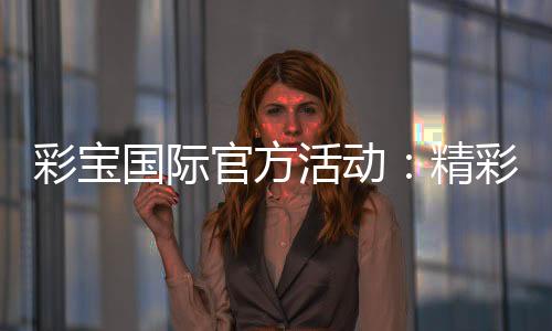 彩宝国际官方活动：精彩纷呈尽在眼前