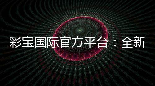 彩宝国际官方平台：全新投注体验分享
