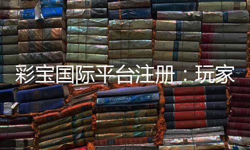彩宝国际平台注册：玩家必知的实用攻略