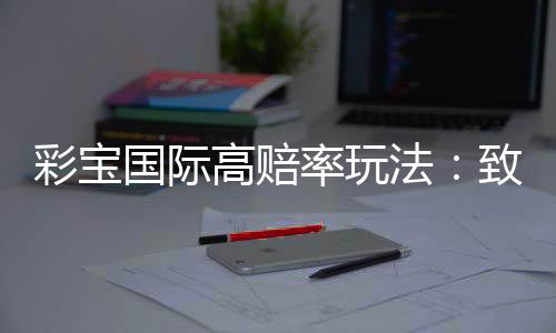 彩宝国际高赔率玩法：致胜关键就在这里