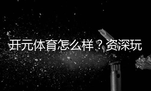 开元体育怎么样？资深玩家带你全面评测平台体验