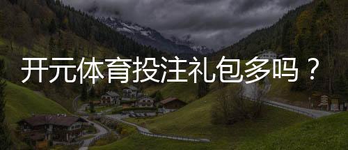 开元体育投注礼包多吗？资深玩家揭秘平台真实福利力度